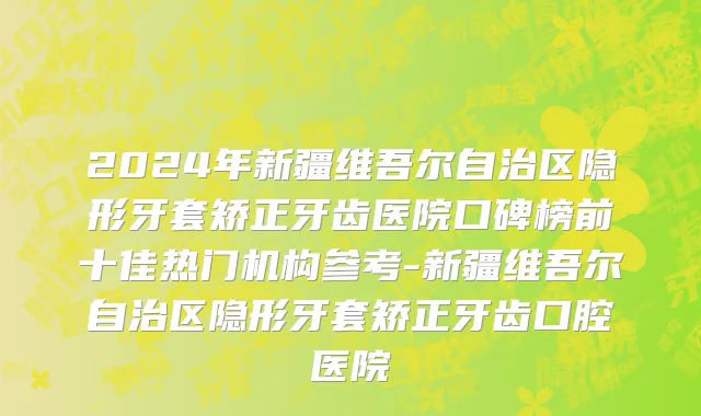 2024年新疆维吾尔自治区隐形牙套矫正牙齿医院口碑榜前十佳热门机构参考-新疆维吾尔自治区隐形牙套矫正牙齿口腔医院