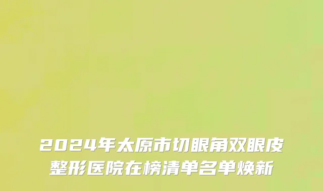 2024年太原市切眼角双眼皮整形医院在榜清单名单焕新