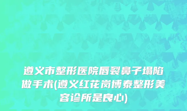 遵义市整形医院唇裂鼻子塌陷做手术(遵义红花岗博泰整形美容诊所是良心)