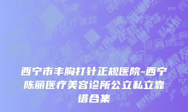 西宁市丰胸打针正规医院-西宁陈丽医疗美容诊所公立私立靠谱合集