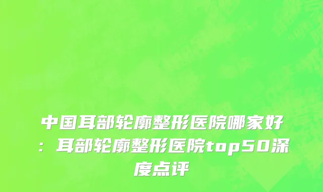 中国耳部轮廓整形医院哪家好：耳部轮廓整形医院top50深度点评