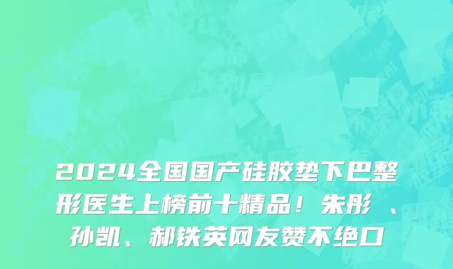 2024全国国产硅胶垫下巴整形医生上榜前十精品！朱彤玥、孙凯、郝铁英网友赞不绝口