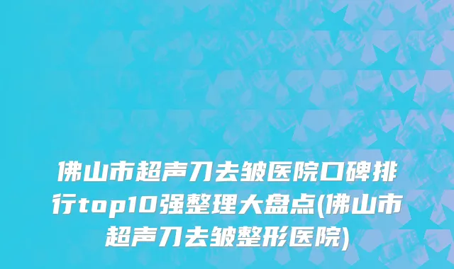 佛山市超声刀去皱医院口碑排行top10强整理大盘点(佛山市超声刀去皱整形医院)