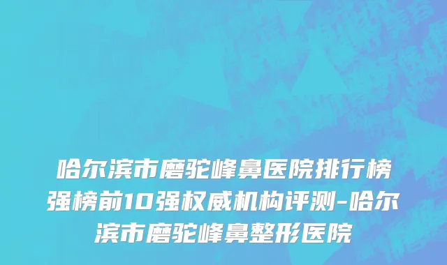 哈尔滨市磨驼峰鼻医院排行榜强榜前10强权威机构评测-哈尔滨市磨驼峰鼻整形医院