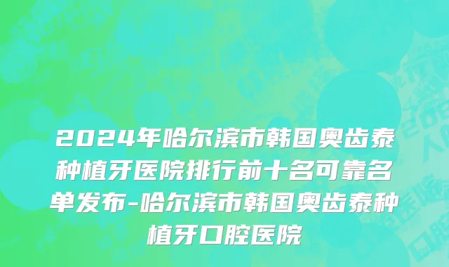 2024年哈尔滨市韩国奥齿泰种植牙医院排行前十名可靠名单发布-哈尔滨市韩国奥齿泰种植牙口腔医院