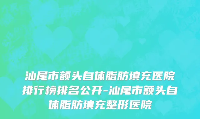 汕尾市额头自体脂肪填充医院排行榜排名公开-汕尾市额头自体脂肪填充整形医院