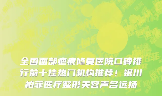 全国面部疤痕修复医院口碑排行前十佳热门机构推荐!银川柏菲医疗整形美容声名远扬