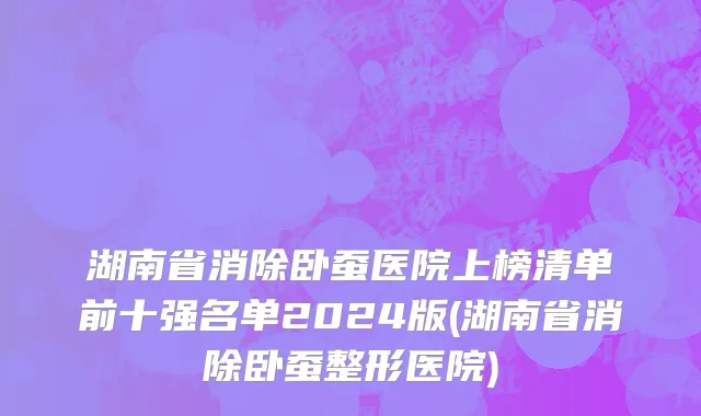 湖南省消除卧蚕医院上榜清单前十强名单2024版(湖南省消除卧蚕整形医院)