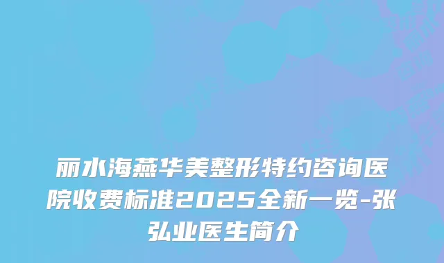 丽水海燕华美整形特约咨询医院收费标准2025全新一览-张弘业医生简介