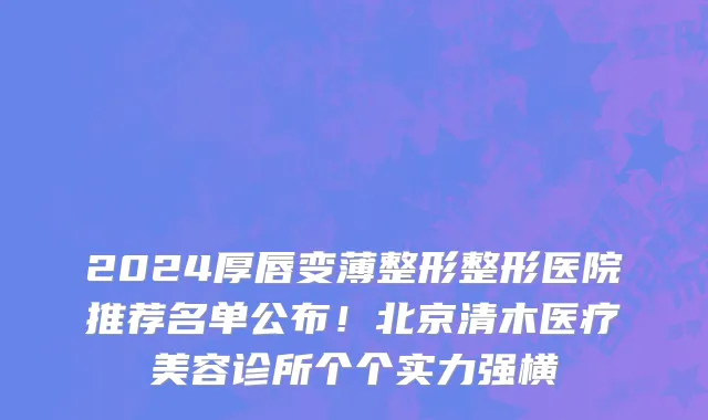 2024厚唇变薄整形整形医院推荐名单公布!北京清木医疗美容诊所个个实力强横