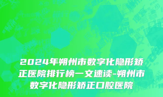 2024年朔州市数字化隐形矫正医院排行榜一文速读-朔州市数字化隐形矫正口腔医院