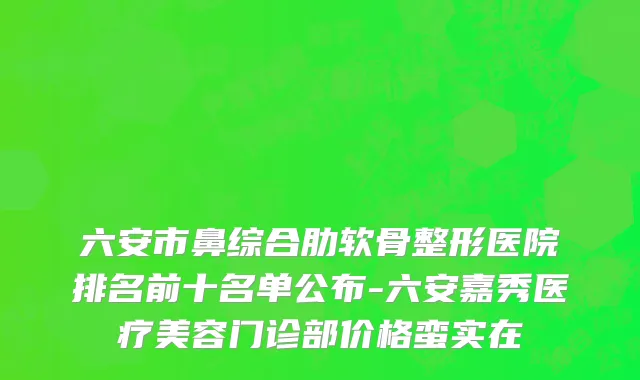 六安市鼻综合肋软骨整形医院排名前十名单公布-六安嘉秀医疗美容门诊部价格蛮实在