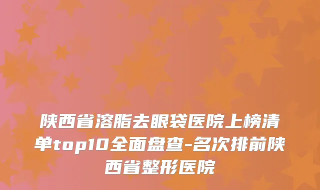 陕西省溶脂去眼袋医院上榜清单top10全面盘查-名次排前陕西省整形医院