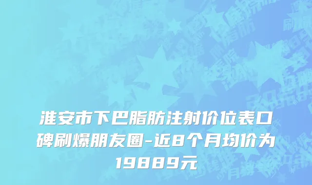 淮安市下巴脂肪注射价位表口碑刷爆朋友圈-近8个月均价为19889元