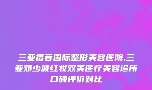 三亚福音国际整形美容医院,三亚邓少波红妆双美医疗美容诊所口碑评价对比