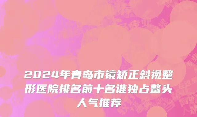 2024年青岛市镜矫正斜视整形医院排名前十名谁独占鳌头人气推荐