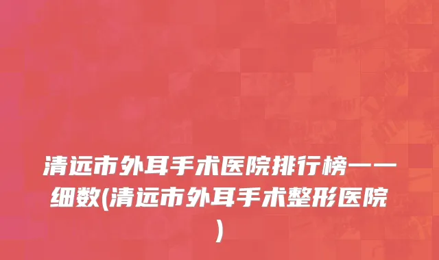 清远市外耳手术医院排行榜一一细数(清远市外耳手术整形医院)