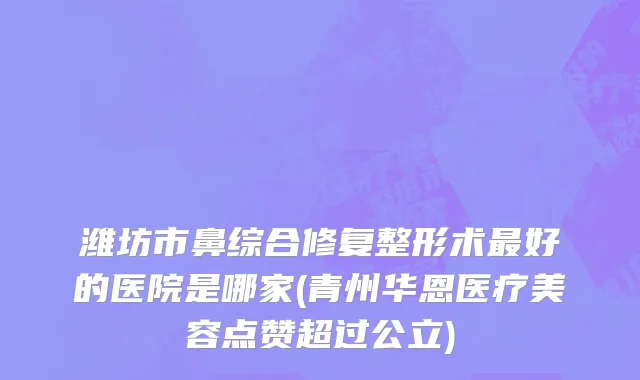 潍坊市鼻综合修复整形术最好的医院是哪家(青州华恩医疗美容点赞超过公立)
