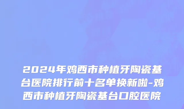 2024年鸡西市种植牙陶瓷基台医院排行前十名单换新啦-鸡西市种植牙陶瓷基台口腔医院