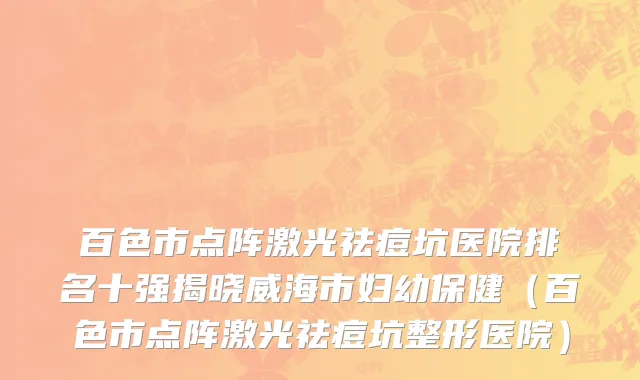百色市点阵激光祛痘坑医院排名十强揭晓威海市妇幼保健（百色市点阵激光祛痘坑整形医院）