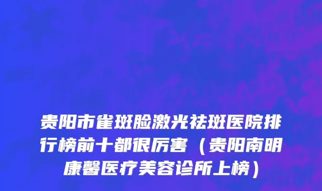 贵阳市雀斑脸激光祛斑医院排行榜前十都很厉害（贵阳南明康馨医疗美容诊所上榜）