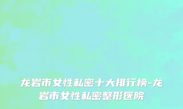 龙岩市女性私密十大排行榜-龙岩市女性私密整形医院