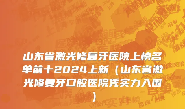 山东省激光修复牙医院上榜名单前十2024上新（山东省激光修复牙口腔医院凭实力入围）
