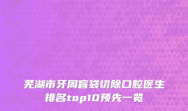 芜湖市牙周盲袋切除口腔医生排名top10预先一览