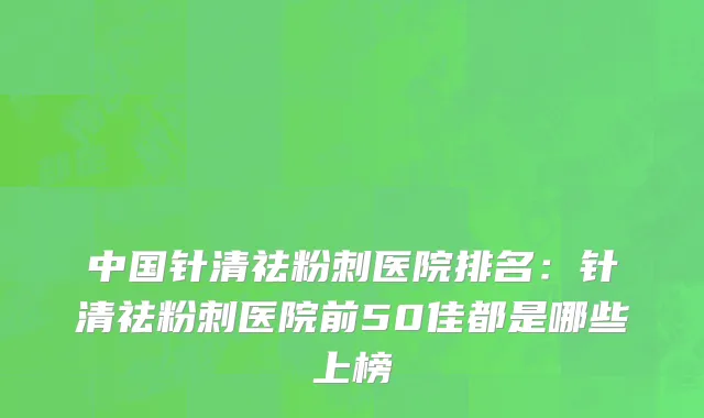中国针清祛粉刺医院排名：针清祛粉刺医院前50佳都是哪些上榜