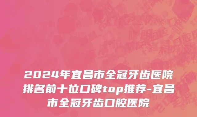 2024年宜昌市全冠牙齿医院排名前十位口碑top推荐-宜昌市全冠牙齿口腔医院