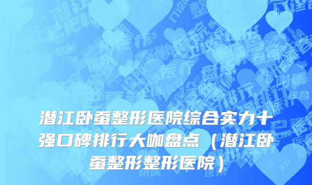 潜江卧蚕整形医院综合实力十强口碑排行大咖盘点（潜江卧蚕整形整形医院）