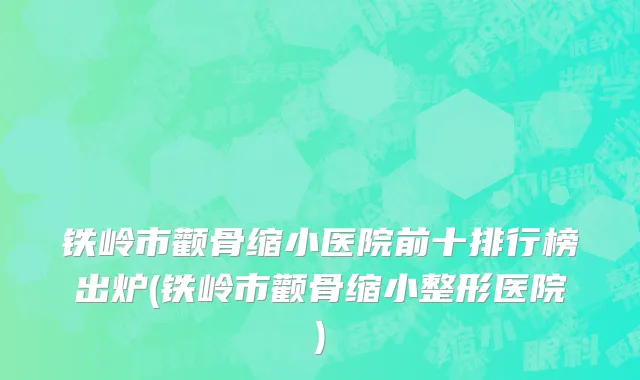 铁岭市颧骨缩小医院前十排行榜出炉(铁岭市颧骨缩小整形医院)