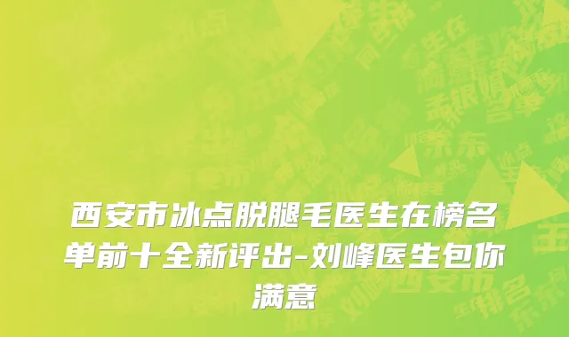 西安市冰点脱腿毛医生在榜名单前十全新评出-刘峰医生包你满意