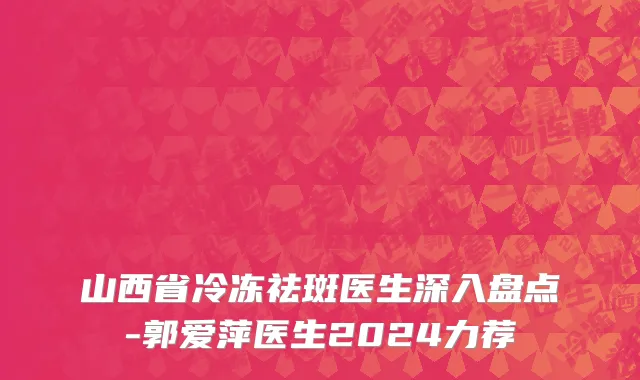 山西省冷冻祛斑医生深入盘点-郭爱萍医生2024力荐