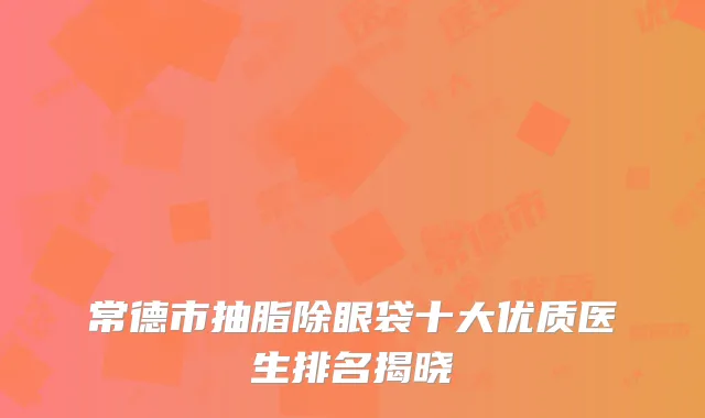 常德市抽脂除眼袋十大优质医生排名揭晓