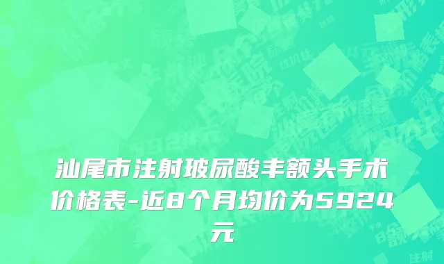 汕尾市注射玻尿酸丰额头手术价格表-近8个月均价为5924元