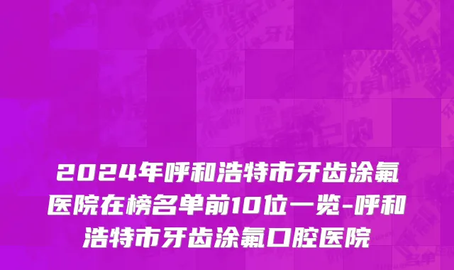 2024年呼和浩特市牙齿涂氟医院在榜名单前10位一览-呼和浩特市牙齿涂氟口腔医院