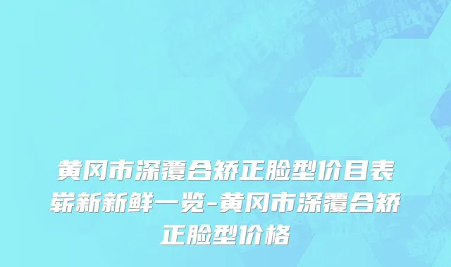黄冈市深覆合矫正脸型价目表崭新新鲜一览-黄冈市深覆合矫正脸型价格
