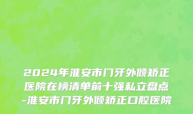 2024年淮安市门牙外倾矫正医院在榜清单前十强私立盘点-淮安市门牙外倾矫正口腔医院
