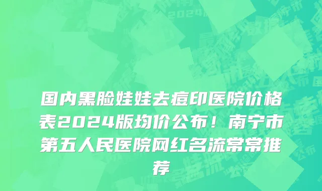 国内黑脸娃娃去痘印医院价格表2024版均价公布!南宁市第五人民医院网红名流常常推荐