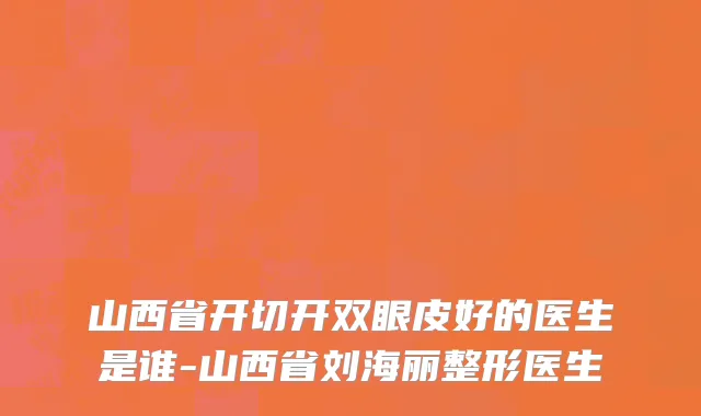 山西省开切开双眼皮好的医生是谁-山西省刘海丽整形医生