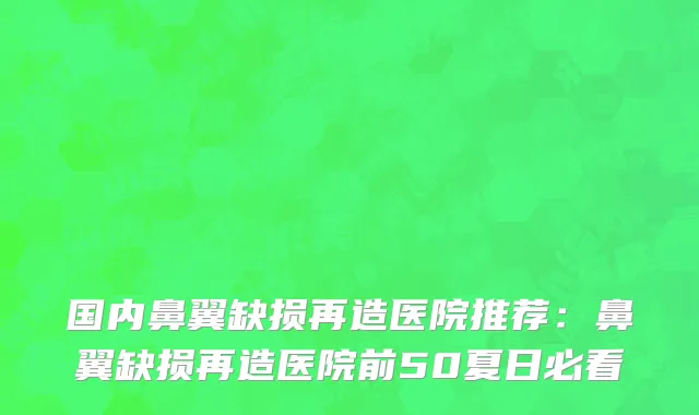 国内鼻翼缺损再造医院推荐：鼻翼缺损再造医院前50夏日必看