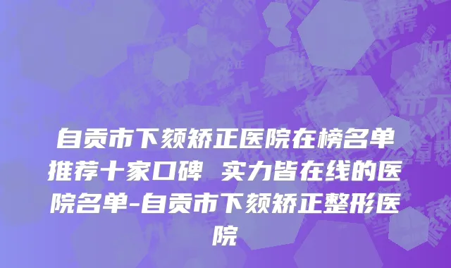 自贡市下颏矫正医院在榜名单推荐十家口碑 实力皆在线的医院名单-自贡市下颏矫正整形医院