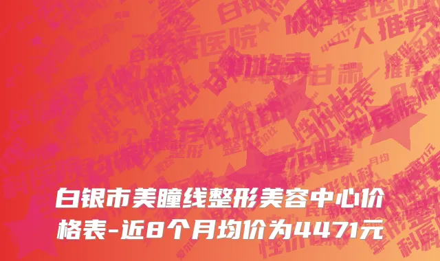 白银市美瞳线整形美容中心价格表-近8个月均价为4471元