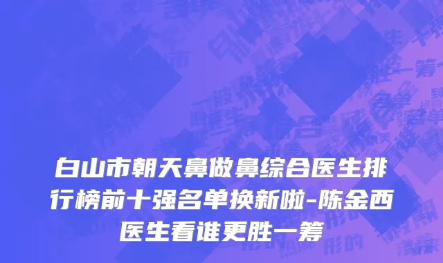 白山市朝天鼻做鼻综合医生排行榜前十强名单换新啦-陈金西医生看谁更胜一筹