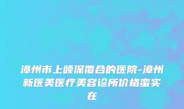 漳州市上颌深覆合的医院-漳州新医美医疗美容诊所价格蛮实在