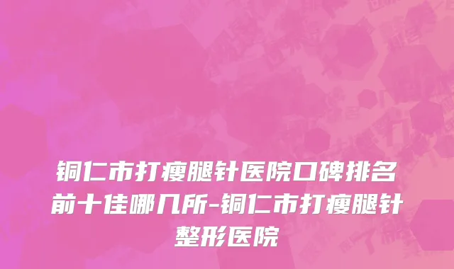 铜仁市打瘦腿针医院口碑排名前十佳哪几所-铜仁市打瘦腿针整形医院