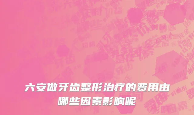 六安做牙齿整形治疗的费用由哪些因素影响呢