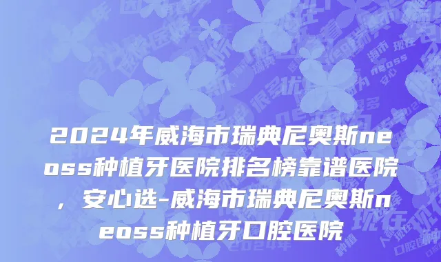 2024年威海市瑞典尼奥斯neoss种植牙医院排名榜靠谱医院，安心选-威海市瑞典尼奥斯neoss种植牙口腔医院