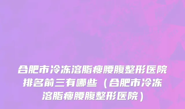 合肥市冷冻溶脂瘦腰腹整形医院排名前三有哪些（合肥市冷冻溶脂瘦腰腹整形医院）